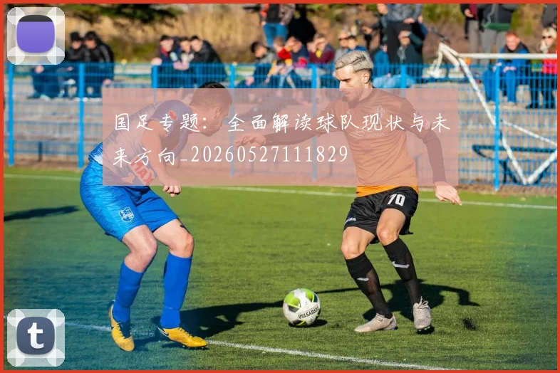 国足专题:全面解读球队现状与未来方向_20260527111829