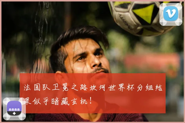 法国队卫冕之路坎坷世界杯分组结果似乎暗藏玄机!