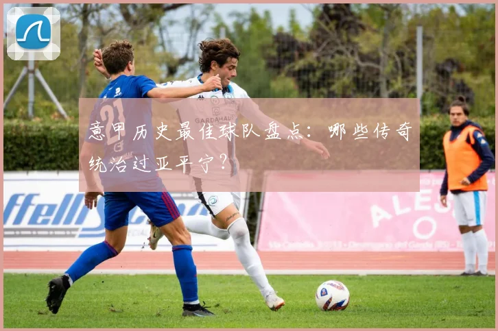 意甲历史最佳球队盘点：哪些传奇统治过亚平宁？