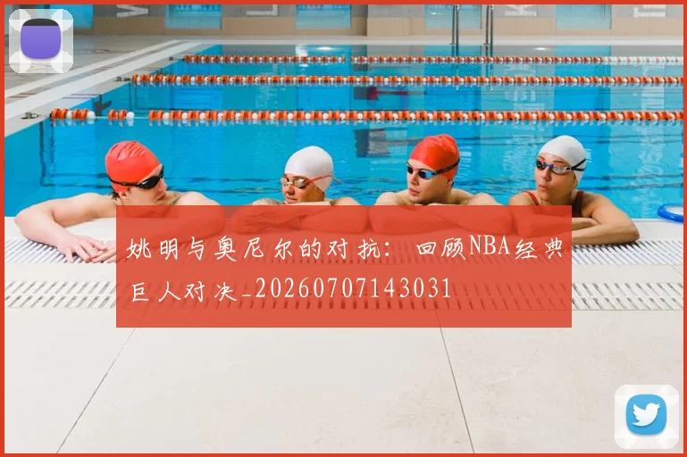 姚明与奥尼尔的对抗:回顾NBA经典巨人对决_20260707143031
