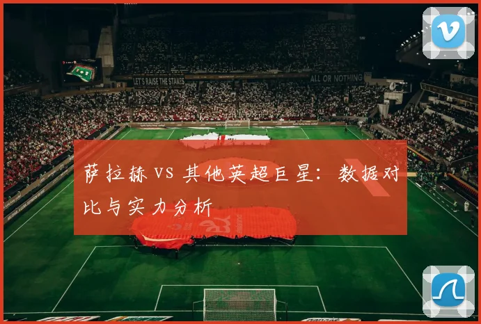 萨拉赫 vs 其他英超巨星:数据对比与实力分析
