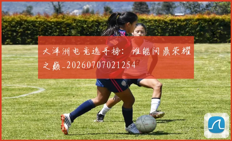 大洋洲电竞选手榜:谁能问鼎荣耀之巅_20260707021254