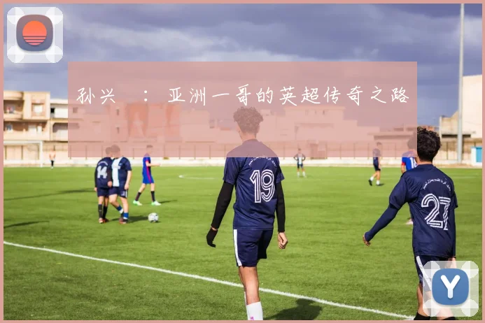 孙兴慜:亚洲一哥的英超传奇之路