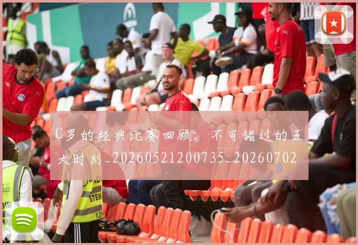 C罗的经典比赛回顾:不可错过的五大时刻_20260521200735_20260702042424