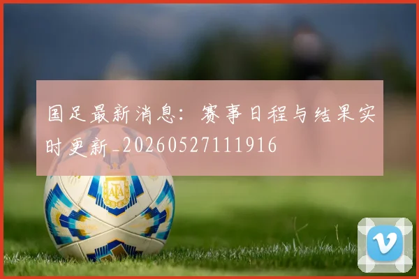国足最新消息：赛事日程与结果实时更新_20260527111916
