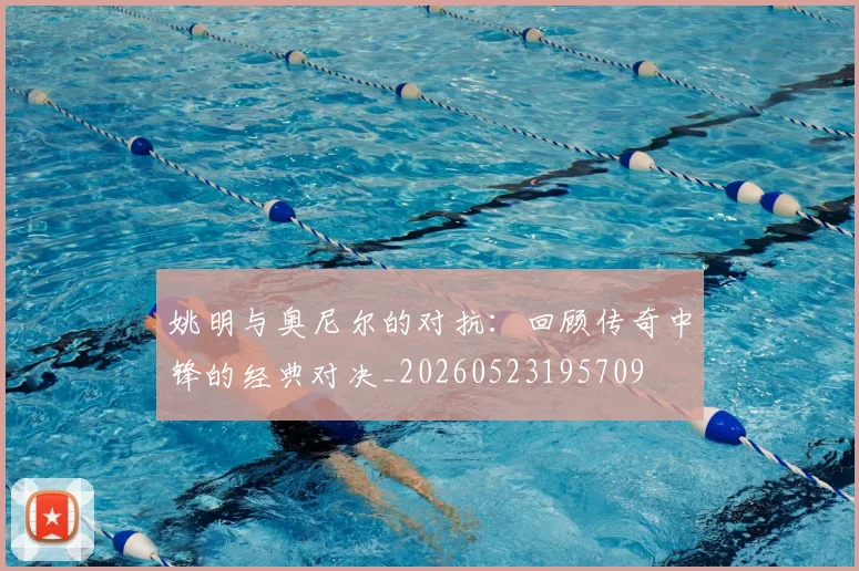 姚明与奥尼尔的对抗:回顾传奇中锋的经典对决_20260523195709