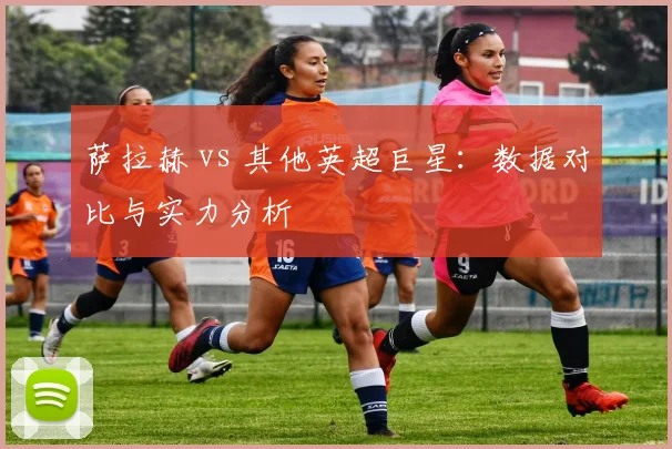 萨拉赫 vs 其他英超巨星：数据对比与实力分析