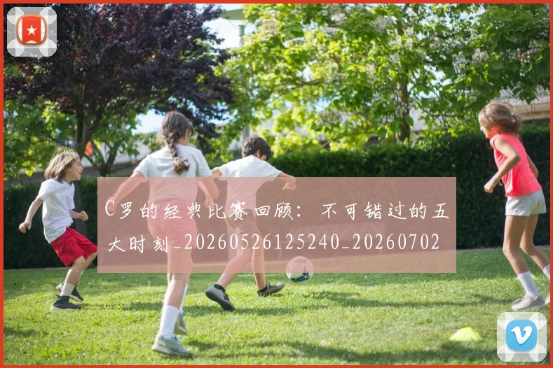 C罗的经典比赛回顾:不可错过的五大时刻_20260526125240_20260702042425