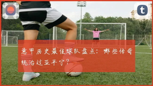 意甲历史最佳球队盘点:哪些传奇统治过亚平宁?