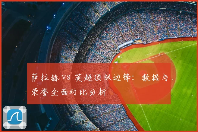 萨拉赫 vs 英超顶级边锋:数据与荣誉全面对比分析